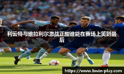 利云特与维拉利尔激战正酣谁能在赛场上笑到最后